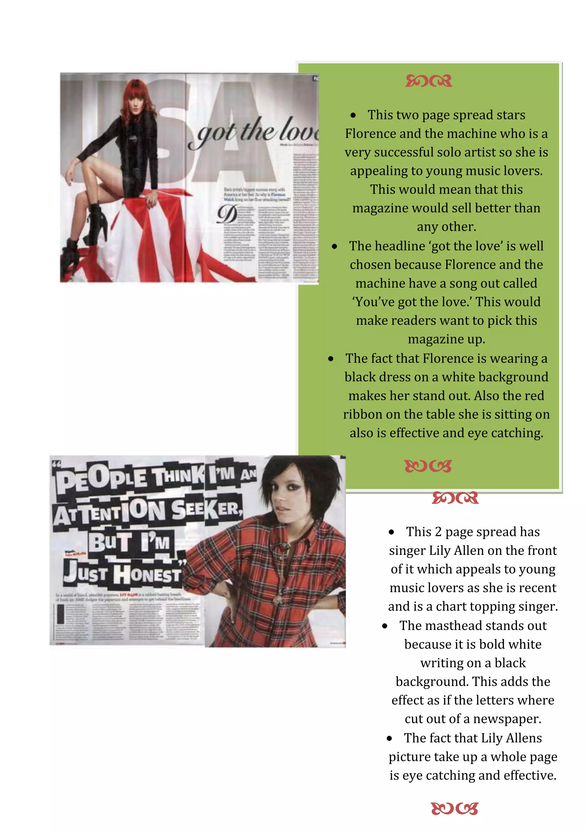 This 2 page spread has singer Lily Allen on the front of it which appeals to young music lovers as she is recent and is a chart topping singer. The masthead stands out because it is bold white writing on a black background. This adds the effect as if the letters where cut out of a newspaper. The fact that Lily Allens picture take up a whole page is eye catching and effective. -2781304951730-14732023495This two page spread stars Florence and the machine who is a very successful solo artist so she is appealing to young music lovers. This would mean that this magazine would sell better than any other.The headline ‘got the love’ is well chosen because Florence and the machine have a song out called ‘You’ve got the love.’ This would make readers want to pick this magazine up. The fact that Florence is wearing a black dress on a white background makes her stand out. Also the red ribbon on the table she is sitting on also is effective and eye catching.