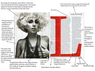 Key image of mainstream artist which is dominant
                                                                                              Artist name almost used as a page title allowing the
over one whole half of the 2 page spread – this would
                                                                                              Target audience to easily find the artist article.
appeal to the fans of lady GaGa, showing that the
picture is just as important as the text/ story.
                                                                              The article




 The fact that she is
 naked connotes
 confidence in
 herself and
                                                                                                                                        The article is
 sexuality showing
                                                                                                                                        structured in
 that she doesn't
                                                                                                                                        columns –
 really care about
                                                                                                                                        which reflects
 what others think –
                                                                                                                                        the
 that attitude that
                                                                                                                                        consistency
 the target audience
                                                                                                                                        throughout
 aspire to be like.
                                                                                                                                        the
                                                                                                                                        sophisticated
                                                                                                                                        look of the
                                                                                                                                        double spread
The chains that
cover her could
suggests the media
and issues
that try and hold
her down and block
                                                                                   The large red ‘L’ makes
her from being                                              Large letter to        The page of text look more
‘free’        The greyscale effect on the image connotes    Begin each             Appealing to read rather than
              sophistication and class, which reflects in   Section.               a page of block text.                   Page Number
              the ‘made up’ image for example makeup                                                               Issue Date      Masthead /Logo
              and hair done up.                              Subscription and web address
 