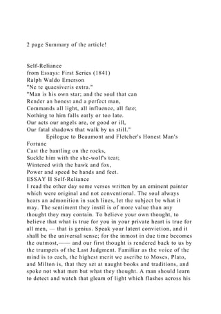 2 page Summary of the article!
Self-Reliance
from Essays: First Series (1841)
Ralph Waldo Emerson
"Ne te quaesiveris extra."
"Man is his own star; and the soul that can
Render an honest and a perfect man,
Commands all light, all influence, all fate;
Nothing to him falls early or too late.
Our acts our angels are, or good or ill,
Our fatal shadows that walk by us still."
Epilogue to Beaumont and Fletcher's Honest Man's
Fortune
Cast the bantling on the rocks,
Suckle him with the she-wolf's teat;
Wintered with the hawk and fox,
Power and speed be hands and feet.
ESSAY II Self-Reliance
I read the other day some verses written by an eminent painter
which were original and not conventional. The soul always
hears an admonition in such lines, let the subject be what it
may. The sentiment they instil is of more value than any
thought they may contain. To believe your own thought, to
believe that what is true for you in your private heart is true for
all men, — that is genius. Speak your latent conviction, and it
shall be the universal sense; for the inmost in due time becomes
the outmost,—— and our first thought is rendered back to us by
the trumpets of the Last Judgment. Familiar as the voice of the
mind is to each, the highest merit we ascribe to Moses, Plato,
and Milton is, that they set at naught books and traditions, and
spoke not what men but what they thought. A man should learn
to detect and watch that gleam of light which flashes across his
 