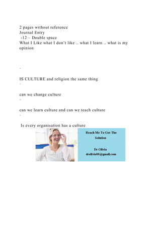 2 pages without reference
Journal Entry
-12 – Double space
What I Like what I don’t like .. what I learn .. what is my
opinion
·
IS CULTURE and religion the same thing
·
can we change culture
·
can we learn culture and can we teach culture
·
Is every organisation has a culture
 