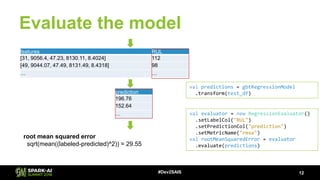Evaluate the model
12#Dev2SAIS
features RUL
[31, 9056.4, 47.23, 8130.11, 8.4024] 112
[49, 9044.07, 47.49, 8131.49, 8.4318] 98
… …
val predictions = gbtRegressionModel
.transform(test_df)prediction
196.76
152.64
… val evaluator = new RegressionEvaluator()
.setLabelCol("RUL")
.setPredictionCol("prediction")
.setMetricName("rmse")
val rootMeanSquaredError = evaluator
.evaluate(predictions)
root mean squared error
sqrt(mean((labeled-predicted)^2)) = 29.55
 
