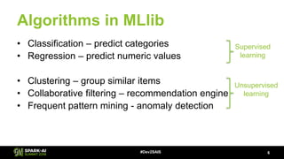 Algorithms in MLlib
• Classification – predict categories
• Regression – predict numeric values
• Clustering – group similar items
• Collaborative filtering – recommendation engine
• Frequent pattern mining - anomaly detection
6#Dev2SAIS
Supervised
learning
Unsupervised
learning
 