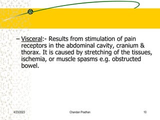 – Visceral:- Results from stimulation of pain
receptors in the abdominal cavity, cranium &
thorax. It is caused by stretching of the tissues,
ischemia, or muscle spasms e.g. obstructed
bowel.
4/23/2023 Chandan Pradhan 10
 