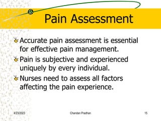 Pain Assessment
Accurate pain assessment is essential
for effective pain management.
Pain is subjective and experienced
uniquely by every individual.
Nurses need to assess all factors
affecting the pain experience.
4/23/2023 Chandan Pradhan 15
 