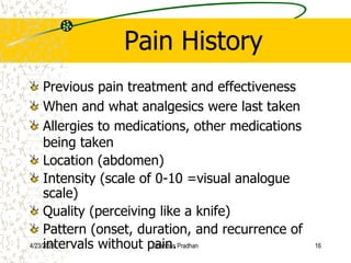 Pain History
Previous pain treatment and effectiveness
When and what analgesics were last taken
Allergies to medications, other medications
being taken
Location (abdomen)
Intensity (scale of 0-10 =visual analogue
scale)
Quality (perceiving like a knife)
Pattern (onset, duration, and recurrence of
intervals without pain.
4/23/2023 Chandan Pradhan 16
 