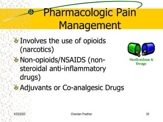 Pharmacologic Pain
Management
Involves the use of opioids
(narcotics)
Non-opioids/NSAIDS (non-
steroidal anti-inflammatory
drugs)
Adjuvants or Co-analgesic Drugs
4/23/2023 Chandan Pradhan 20
 