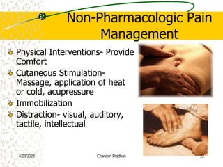Non-Pharmacologic Pain
Management
Physical Interventions- Provide
Comfort
Cutaneous Stimulation-
Massage, application of heat
or cold, acupressure
Immobilization
Distraction- visual, auditory,
tactile, intellectual
4/23/2023 Chandan Pradhan 22
 