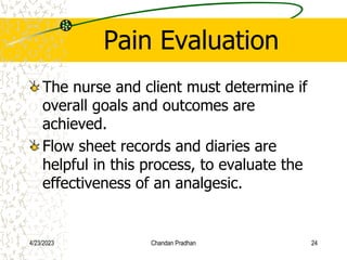 Pain Evaluation
The nurse and client must determine if
overall goals and outcomes are
achieved.
Flow sheet records and diaries are
helpful in this process, to evaluate the
effectiveness of an analgesic.
4/23/2023 Chandan Pradhan 24
 
