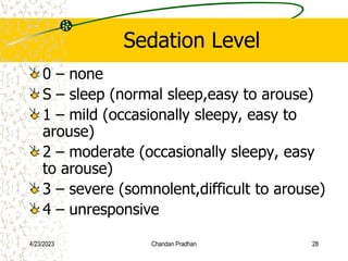 Sedation Level
0 – none
S – sleep (normal sleep,easy to arouse)
1 – mild (occasionally sleepy, easy to
arouse)
2 – moderate (occasionally sleepy, easy
to arouse)
3 – severe (somnolent,difficult to arouse)
4 – unresponsive
4/23/2023 Chandan Pradhan 28
 