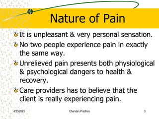 Nature of Pain
It is unpleasant & very personal sensation.
No two people experience pain in exactly
the same way.
Unrelieved pain presents both physiological
& psychological dangers to health &
recovery.
Care providers has to believe that the
client is really experiencing pain.
4/23/2023 Chandan Pradhan 3
 