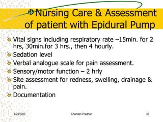 Nursing Care & Assessment
of patient with Epidural Pump
Vital signs including respiratory rate –15min. for 2
hrs, 30min.for 3 hrs., then 4 hourly.
Sedation level
Verbal analogue scale for pain assessment.
Sensory/motor function – 2 hrly
Site assessment for redness, swelling, drainage &
pain.
Documentation
4/23/2023 Chandan Pradhan 30
 
