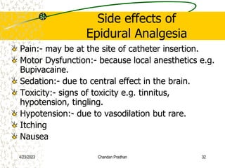 Side effects of
Epidural Analgesia
Pain:- may be at the site of catheter insertion.
Motor Dysfunction:- because local anesthetics e.g.
Bupivacaine.
Sedation:- due to central effect in the brain.
Toxicity:- signs of toxicity e.g. tinnitus,
hypotension, tingling.
Hypotension:- due to vasodilation but rare.
Itching
Nausea
4/23/2023 Chandan Pradhan 32
 