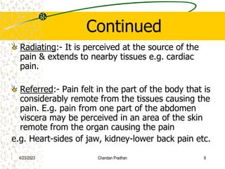 Continued
Radiating:- It is perceived at the source of the
pain & extends to nearby tissues e.g. cardiac
pain.
Referred:- Pain felt in the part of the body that is
considerably remote from the tissues causing the
pain. E.g. pain from one part of the abdomen
viscera may be perceived in an area of the skin
remote from the organ causing the pain
e.g. Heart-sides of jaw, kidney-lower back pain etc.
4/23/2023 Chandan Pradhan 8
 