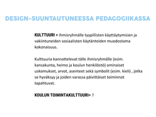KULTTUURI = ihmisryhmälle tyypillisten käyttäytymisien ja
vakiintuneiden sosiaalisten käytänteiden muodostama
kokonaisuus.
Kulttuuria kannattelevat tälle ihmisryhmälle (esim.
kansakunta, heimo ja koulun henkilöstö) ominaiset
uskomukset, arvot, asenteet sekä symbolit (esim. kieli) , jotka
se hyväksyy ja joiden varassa päivittäiset toiminnot
tapahtuvat.
KOULUN TOIMINTAKULTTUURI= ?
 