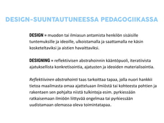 DESIGN = muodon tai ilmiasun antamista henkilön sisäisille
tuntemuksille ja ideoille, ulkoistamalla ja saattamalla ne käsin
kosketeltaviksi ja aistien havaittaviksi.
DESIGNING = reflektiivisen abstrahoinnin kääntöpuoli, iteratiivista
ajatuksellista konkretisointia, ajatusten ja ideoiden materialisointia.
Reflektiivinen abstrahointi taas tarkoittaa tapaa, jolla nuori hankkii
tietoa maailmasta omaa ajatteluaan ilmiöstä tai kohteesta pohtien ja
rakentaen sen pohjalta niistä tulkintoja esim. pyrkiessään
ratkaisemaan ilmiöön liittyvää ongelmaa tai pyrkiessään
uudistamaan olemassa oleva toimintatapaa.
 