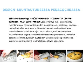 TEKEMINEN (making), ILMIÖN TUTKIMINEN tai OLEMASSA OLEVAN
TOIMINTATAVAN UUDISTAMINEN voi näyttäytyä mm. leikkimisenä,
rakentamisena, nikkarointina, uuden luomisena, ohjelmointina, kokeena,
osien yhteen kokoamisena, kohteen tai rakennetun hajottamisena,
materiaalien tai toimintatapojen testaamisena, muiden tekemisen
havainnointina, ohjelmakoodin lainaamisena tai jakamisena, toiminnan
dokumentointina, tuloksen puutteiden tai heikkouksien pohtimisena,
kysymysten esittämisenä sekä tuloksena olevan korjailuna.
 