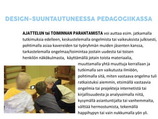 AJATTELUN tai TOIMINNAN PARANTAMISTA voi auttaa esim. jatkamalla
tutkimuksia edelleen, keskustelemalla ongelmista tai vaikeuksista julkisesti,
pohtimalla asiaa kavereiden tai työryhmän muiden jäsenten kanssa,
tarkastelemalla ongelmaa/toimintaa jostain uudesta tai toisen
henkilön näkökulmasta, käyttämällä jotain toista materiaalia,
muuttamalla yhtä muuttuja kerrallaan ja
tutkimalla sen vaikutusta ilmiöön,
pohtimalla sitä, miten vastaava ongelma tuli
ratkaistuksi aiemmin, etsimällä vastaavia
ongelmia tai projekteja internetistä tai
kirjallisuudesta ja analysoimalla niitä,
kysymällä asiantuntijalta tai vanhemmalta,
välttää hermostumista, tekemällä
happihypyn tai vain nukkumalla yön yli.
 