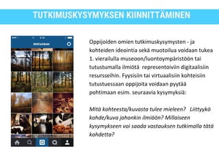 TUTKIMUSKYSYMYKSEN KIINNITTÄMINEN
Oppijoiden omien tutkimuskysymysten - ja
kohteiden ideointia sekä muotoilua voidaan tukea
1. vierailulla museoon/luontoympäristöön tai
tutustumalla ilmiötä representoiviin digitaalisiin
resursseihin. Fyysisiin tai virtuaalisiin kohteisiin
tutustuessaan oppijoita voidaan pyytää
pohtimaan esim. seuraavia kysymyksiä:
Mitä kohteesta/kuvasta tulee mieleen? Liittyykö
kohde/kuva johonkin ilmiöön? Millaiseen
kysymykseen voi saada vastauksen tutkimalla tätä
kohdetta?
 