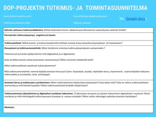 DOP-PROJEKTIN TUTKIMUS- JA TOIMINTASUUNNITELMA
Suunnitelma laadittu pvm: Suunnitelmaa täydennetty pvm:
Tutkittava yhteinen ilmiö: Ryhmän jäsenet:
Ryhmän valitsema tutkimusnäkökulma: Minkä tiedonalan/ kenen näkökulmasta lähestymme luokan/koulun yhteistä ilmiötä?
Pienryhmän tutkimuskysymys/ -ongelma tai haaste:
Tutkimuskohteet: Mitkä (luonto- ja kulttuuriympäristön) kohteet voisivat antaa vastauksia kysymykseen tai haasteeseen?
Ekosysteemi ja tutkimusmenetelmät: Miten keräämme aineistoa tutkimuskysymykseen vastaamiseksi ?
Tietoresurssit ja kuinka hyödynnämme niitä (digitaaliset ja ei digitaaliset)
Kuka tai ketkä voisivat auttaa kysymysten vastaamisessa? Miten voisimme hyödyntää heitä?
Mitkä tutkimusvälineet soveltuvat tutkimukseemme?
Mitä tutkimusmenetelmiä voimme käyttää aineiston keruussa? (esim. haastattelu, kyselyt, näytteiden keruu, havainnointi, asiantuntijoiden kokoama
tutkimusdata ja simulaatiot, omat prototyypit)
Aineiston keruu ja tutkimusten suorittaminen: Miten tutkimuksemme käytännössä toteutetaan? Kuka tekee mitä? Kuka on valitun tutkimuskohteen
asiantuntija ja mitä häneltä kysytään? Miten tutkimusaineistoa kerätään käytännössä?
Tutkimusaineiston järjestäminen ja digitaalisen tuotoksen tekeminen. (Tutkimuksen prosessin ja tulosten kokoaminen digitaaliseen muotoon): Missä
muodossa ja millä teknologialla tutkimusprosessi kuvataan ja vastaus esitetään? Miten valittu teknologia vaikuttaa aineiston käsittelyyn?
Aikataulu:
(ks. Google docs)
 