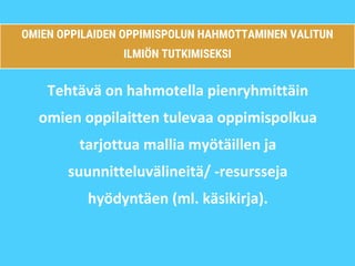 OMIEN OPPILAIDEN OPPIMISPOLUN HAHMOTTAMINEN VALITUN
ILMIÖN TUTKIMISEKSI
Tehtävä on hahmotella pienryhmittäin
omien oppilaitten tulevaa oppimispolkua
tarjottua mallia myötäillen ja
suunnitteluvälineitä/ -resursseja
hyödyntäen (ml. käsikirja).
 