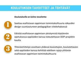KOULUTUKSEN TAVOITTEET JA TEHTÄVÄT
Koulutuksella on kolme tavoitetta:
Saattaa osallistavan oppimisen toimintakulttuuria näkyväksi
design-suuntautuneen pedagogiikan viitekehyksessä
Edistää osallistavan oppimisen yleistymistä käytännön
opetuksessa oppilaiden kanssa toteutettavan DOP-projektin
kautta
Yhteiskehittelyä soveltaen yhdessä kouluttajien, koulutettavien
sekä oppilaiden kanssa kehittää edelleen rajoja ylittävän
osallistavan oppimisen toimintakulttuuria
 