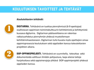 KOULUTUKSEN TAVOITTEET JA TEHTÄVÄT
Koulutettavien tehtävät:
DIGITARINA. Tehtävänä on tuottaa pienryhmissä (6-9 opettajaa)
osallistavan oppimisen toimintakulttuurin kehittämistä ja kehittymistä
kuvaava digitarina. Digitarinan päätavoitteena on rakentaa
ratkaisuehdotus pienryhmän yhdessä muotoilemaan
kehittämishaasteeseen. Digitarinan tulisi kuvata myös opettajien omaa
oppimisprosessia koulutuksen sekä oppilaiden kanssa toteutettavien
projektien aikana.
DOP-OPPIMISPROJEKTI. Tehtävänä on suunnitella, toteuttaa sekä
dokumentoida valittuun ilmiöön pohjautuva, laaja-alaisia taitoja
harjoituttava sekä oppiainerajoja ylittävä DOP-oppimiprojekti yhdessä
oppilaiden kanssa.
 
