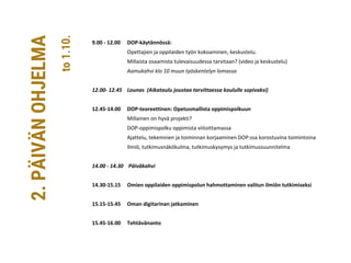 9.00 - 12.00 DOP-käytännössä:
Opettajien ja oppilaiden työn kokoaminen, keskustelu.
Millaista osaamista tulevaisuudessa tarvitaan? (video ja keskustelu)
Aamukahvi klo 10 muun työskentelyn lomassa
12.00- 12.45 Lounas (Aikataulu joustaa tarvittaessa koululle sopivaksi)
12.45-14.00 DOP-teoreettinen: Opetusmallista oppimispolkuun
Millainen on hyvä projekti?
DOP-oppimispolku oppimista viitoittamassa
Ajattelu, tekeminen ja toiminnan korjaaminen DOP:ssa korostuvina toimintoina
Ilmiö, tutkimusnäkökulma, tutkimuskysymys ja tutkimussuunnitelma
14.00 - 14.30 Päiväkahvi
14.30-15.15 Omien oppilaiden oppimispolun hahmottaminen valitun ilmiön tutkimiseksi
15.15-15.45 Oman digitarinan jatkaminen
15.45-16.00 Tehtävänanto
2.PÄIVÄNOHJELMA
to1.10.
 
