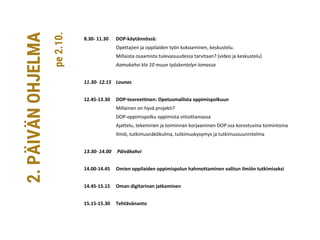 8.30- 11.30 DOP-käytännössä:
Opettajien ja oppilaiden työn kokoaminen, keskustelu.
Millaista osaamista tulevaisuudessa tarvitaan? (video ja keskustelu)
Aamukahvi klo 10 muun työskentelyn lomassa
11.30- 12.15 Lounas
12.45-13.30 DOP-teoreettinen: Opetusmallista oppimispolkuun
Millainen on hyvä projekti?
DOP-oppimispolku oppimista viitoittamassa
Ajattelu, tekeminen ja toiminnan korjaaminen DOP:ssa korostuvina toimintoina
Ilmiö, tutkimusnäkökulma, tutkimuskysymys ja tutkimussuunnitelma
13.30- 14.00 Päiväkahvi
14.00-14.45 Omien oppilaiden oppimispolun hahmottaminen valitun ilmiön tutkimiseksi
14.45-15.15 Oman digitarinan jatkaminen
15.15-15.30 Tehtävänanto
2.PÄIVÄNOHJELMA
pe2.10.
 