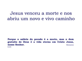 Jesus venceu a morte e nos abriu um novo e vivo caminho Porque o salário do pecado é a morte, mas o dom gratuito de Deus é a vida eterna em Cristo Jesus, nosso Senhor.  Romanos 6:23 