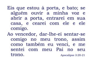 Eis que estou à porta, e bato; se alguém ouvir a minha voz e abrir a porta, entrarei em sua casa, e cearei com ele e ele comigo. Ao vencedor, dar-lhe-ei sentar-se comigo no meu trono, assim como também eu venci, e me sentei com meu Pai no seu trono.    Apocalipse 3:20-21 