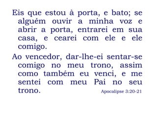 Eis que estou à porta, e bato; se
 alguém ouvir a minha voz e
 abrir a porta, entrarei em sua
 casa, e cearei com ele e ele
 comigo.
Ao vencedor, dar-lhe-ei sentar-se
 comigo no meu trono, assim
 como também eu venci, e me
 sentei com meu Pai no seu
 trono.               Apocalipse 3:20-21
 