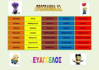 ΔΕΥΤΕΡΑ ΤΡΙΤΗ ΤΕΤΑΡΤΗ ΠΕΜΠΤΗ ΠΑΡΑΣΚΕΥΗ
Γλώσσα Μαθηματικά Γλώσσα Γλώσσα Γλώσσα
Γλώσσα Αγγλικά Γλώσσα Γλώσσα Γλώσσα
Μουσική Ιστορία Μαθηματικά Μαθηματικά Μαθηματικά
Ιστορία Μελέτη Π. Ευέλικτη Ζώνη Αγγλικά Θεατρική Αγωγή
Εικαστικά Γυμναστική Γυμναστική Γυμναστική Πληροφορική
Αγγλικά Θρησκευτικά Μελέτη Π. Θρησκευτικά Ευέλικτη Ζώνη
 