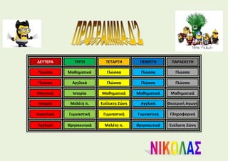 ΔΕΥΤΕΡΑ ΤΡΙΤΗ ΤΕΤΑΡΤΗ ΠΕΜΠΤΗ ΠΑΡΑΣΚΕΥΗ
Γλώσσα Μαθηματικά Γλώσσα Γλώσσα Γλώσσα
Γλώσσα Αγγλικά Γλώσσα Γλώσσα Γλώσσα
Μουσική Ιστορία Μαθηματικά Μαθηματικά Μαθηματικά
Ιστορία Μελέτη π. Ευέλικτη Ζώνη Αγγλικά Θεατρική Αγωγή
Εικαστικά Γυμναστική Γυμναστική Γυμναστική Πληροφορική
Αγγλικά Θρησκευτικά Μελέτη π. Θρησκευτικά Ευέλικτη Ζώνη
 