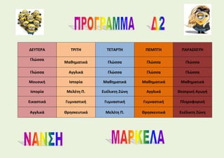 ΔΕΥΤΕΡΑ ΤΡΙΤΗ ΤΕΤΑΡΤΗ ΠΕΜΠΤΗ ΠΑΡΑΣΚΕΥΉ
Γλώσσα
Μαθηματικά Γλώσσα Γλώσσα Γλώσσα
Γλώσσα Αγγλικά Γλώσσα Γλώσσα Γλώσσα
Μουσική Ιστορία Μαθηματικά Μαθηματικά Μαθηματικά
Ιστορία Μελέτη Π. Ευέλικτη Ζώνη Αγγλικά Θεατρική Αγωγή
Εικαστικά Γυμναστική Γυμναστική Γυμναστική Πληροφορική
Αγγλικά Θρησκευτικά Μελέτη Π. Θρησκευτικά Ευέλικτη Ζώνη
 