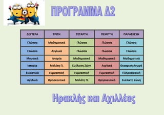 ΔΕΥΤΕΡΑ ΤΡΙΤΗ ΤΕΤΑΡΤΗ ΠΕΜΠΤΗ ΠΑΡΑΣΚΕΥΗ
Γλώσσα Μαθηματικά Γλώσσα Γλώσσα Γλώσσα
Γλώσσα Αγγλικά Γλώσσα Γλώσσα Γλώσσα
Μουσική Ιστορία Μαθηματικά Μαθηματικά Μαθηματικά
Ιστορία Μελέτη Π. Ευέλικτη Ζώνη Αγγλικά Θεατρική Αγωγή
Εικαστικά Γυμναστική Γυμναστική Γυμναστική Πληροφορική
Αγγλικά Θρησκευτικά Μελέτη Π. Θρησκευτικά Ευέλικτη Ζώνη
 