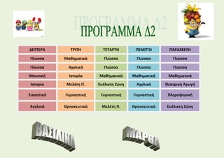 ΔΕΥΤΕΡΑ ΤΡΙΤΗ ΤΕΤΑΡΤΗ ΠΕΜΠΤΗ ΠΑΡΑΣΚΕΥΗ
Γλώσσα Μαθηματικά Γλώσσα Γλώσσα Γλώσσα
Γλώσσα Αγγλικά Γλώσσα Γλώσσα Γλώσσα
Μουσική Ιστορία Μαθηματικά Μαθηματικά Μαθηματικά
Ιστορία Μελέτη Π. Ευέλικτη Ζώνη Αγγλικά Θεατρική Αγωγή
Εικαστικά Γυμναστική Γυμναστική Γυμναστική Πληροφορική
Αγγλικά Θρησκευτικά Μελέτη Π. Θρησκευτικά Ευέλικτη Ζώνη
 
