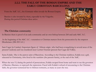 From the 3rdC A.C., the Germanic tribes invade the Roman Empire.  Barcino is also invaded by them, especially by the Visigoths.  During this period Christian ideas arrive. In Barcino there is proof of an early community and an own bishop between 260 and early 4thC A.C. The Christian community  At the beginning of the 4thC A.C : veneration to Christian martyrs from the persecution by the emperor Diocleciano (284-305 A.C.)  Sant Cugat (in Catalan): Important figure of  African origin  who had been evangelizing in several areas of the present Catalonia and was murdered near  Castrum Octavium  (present San Cugat del Vallés). Santa Eulalia : She is the patron saint of Barcelona. According to the Christian tradition, Eulalia was a girl, educated in Christianity, who lived in the outskirts (the present Sarria), at the end of the 3rdC.  When she was 13, during the period of persecutions, Eulalia escaped from home and went to see the governor of Barcino, Daciano, to reproach the repression. Faced with Eulalia’s refusal of renouncing to the Christian faith, the governor sentenced her to thirteen torments, as many as years she was.  2.2.2. THE FALL OF THE ROMAN EMPIRE AND THE  EARLY CHRISTIAN BARCELONA  