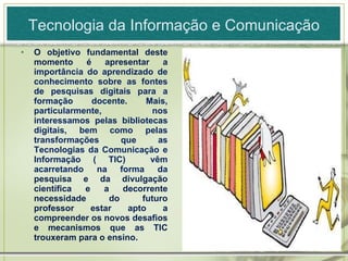 Tecnologia da Informação e Comunicação O objetivo fundamental deste momento é apresentar a  importância do aprendizado de conhecimento sobre as fontes de pesquisas digitais para a formação docente. Mais, particularmente, nos interessamos pelas bibliotecas digitais, bem como pelas transformações que as Tecnologias da Comunicação e Informação ( TIC)  vêm acarretando na forma da  pesquisa e da divulgação científica e a decorrente necessidade do futuro professor estar apto a compreender os novos desafios e mecanismos que as TIC trouxeram para o ensino.  