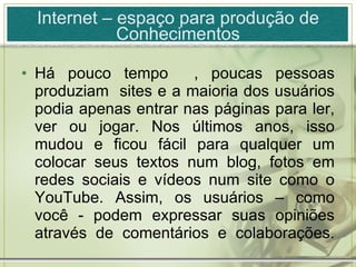 Internet – espaço para produção de Conhecimentos Há pouco tempo  , poucas pessoas produziam  sites e a maioria dos usuários podia apenas entrar nas páginas para ler, ver ou jogar. Nos últimos anos, isso mudou e ficou fácil para qualquer um colocar seus textos num blog, fotos em redes sociais e vídeos num site como o YouTube. Assim, os usuários – como você - podem expressar suas opiniões através de comentários e colaborações. 