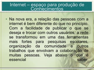 Internet – espaço para produção de Conhecimentos Na nova era, a relação das pessoas com a internet é bem diferente do que no princípio. Com a facilidade de publicar o que se deseja e trocar com outros usuários, a rede se transformou em uma das ferramentas mais fortes para pesquisas escolares, organização da comunidade e outros trabalhos que envolvam a colaboração de muitas pessoas. Veja abaixo o que é essencial saber: 
