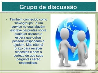 Grupo de discussão   Também conhecido como “newsgroups”, é um serviço no qual alguém escreve perguntas sobre qualquer assunto e espera que outras pessoas respondam e ajudem. Mas não há prazo para receber respostas e nem a certeza de que suas perguntas serão respondidas. 