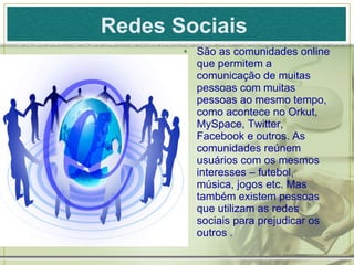 Redes Sociais   São as comunidades online que permitem a comunicação de muitas pessoas com muitas pessoas ao mesmo tempo, como acontece no Orkut, MySpace, Twitter, Facebook e outros. As comunidades reúnem usuários com os mesmos interesses – futebol, música, jogos etc. Mas também existem pessoas que utilizam as redes sociais para prejudicar os outros . 