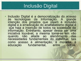 Inclusão Digital Inclusão Digital é a democratização do acesso às tecnologias da Informação. A grande intenção dos projetos que visam à inclusão digital e à erradicação do analfabetismo digital é  que haja a inserção de todos na sociedade da informação. Entretanto, apesar dessa ser uma iniciativa louvável, a mesma torna-se em vão quando não aliada ao atendimento das necessidades fundamentais do indivíduo, tais como acesso à alimentação, à   moradia, à educação fundamental, entre outras. 