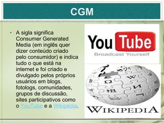 CGM A sigla significa Consumer Generated Media (em inglês quer dizer conteúdo criado pelo consumidor) e indica tudo o que está na internet e foi criado e divulgado pelos próprios usuários em blogs, fotologs, comunidades, grupos de discussão, sites participativos como o  YouTube  e a  Wikipédia . 