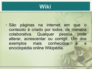 Wiki   São páginas na internet em que o conteúdo é criado por todos, de maneira colaborativa. Qualquer pessoa pode alterar, acrescentar ou corrigir. Um dos exemplos mais conhecidos é a enciclopédia online Wikipédia.  