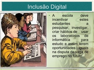 Inclusão Digital A escola deve incentivar estes estudantes a pesquisar, investigar, criar hábitos de usar os laboratórios de informática para estudo e assim terem oportunidades iguais na disputa de vaga de emprego no futuro. 