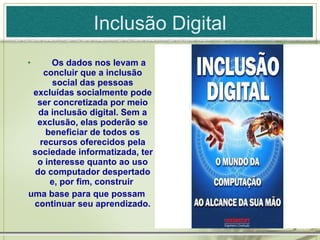 Inclusão Digital        Os dados nos levam a concluir que a inclusão social das pessoas excluídas socialmente pode ser concretizada por meio da inclusão digital. Sem a exclusão, elas poderão se beneficiar de todos os recursos oferecidos pela sociedade informatizada, ter o interesse quanto ao uso do computador despertado e, por fim, construir  uma base para que possam continuar seu aprendizado. 