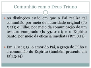 Comunhão com o Deus Triuno
 As distinções estão em que o Pai realiza tal
comunhão por meio de autoridade original (Jo
5.21); o Filho, por meio da comunicação de um
tesouro comprado (Is 53.10-11); e o Espírito
Santo, por meio da eficácia imediata (Rm 8.11).
 Em 2Co 13.13, o amor do Pai, a graça do Filho e
a comunhão do Espírito (também presente em
Ef 1.3-14).
 