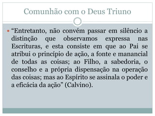 Comunhão com o Deus Triuno
 “Entretanto, não convém passar em silêncio a
distinção que observamos expressa nas
Escrituras, e esta consiste em que ao Pai se
atribui o princípio de ação, a fonte e manancial
de todas as coisas; ao Filho, a sabedoria, o
conselho e a própria dispensação na operação
das coisas; mas ao Espírito se assinala o poder e
a eficácia da ação” (Calvino).
 