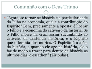 Comunhão com o Deus Triuno
 “Agora, se tornar-se história é a particularidade
do Filho na economia, qual é a contribuição do
Espírito? Bem, precisamente a oposta: é liberar
o Filho e a economia do cativeiro da história. Se
o Filho morre na cruz, assim sucumbindo ao
cativeiro da existência histórica, é o Espírito
que o levanta dos mortos. O Espírito é o além
da história, e quando ele age na história, ele o
faz de modo a trazer para dentro da história os
últimos dias, o escathon” (Zizioulas).
 